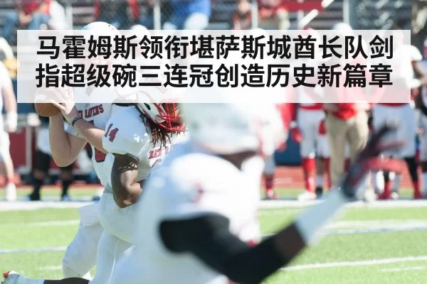 马霍姆斯领衔堪萨斯城酋长队剑指超级碗三连冠创造历史新篇章