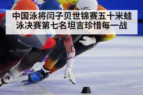 中国泳将闫子贝世锦赛五十米蛙泳决赛第七名坦言珍惜每一战